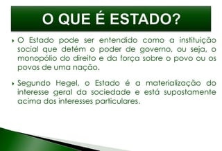  O Estado pode ser entendido como a instituição
social que detém o poder de governo, ou seja, o
monopólio do direito e da força sobre o povo ou os
povos de uma nação.
 Segundo Hegel, o Estado é a materialização do
interesse geral da sociedade e está supostamente
acima dos interesses particulares.
 