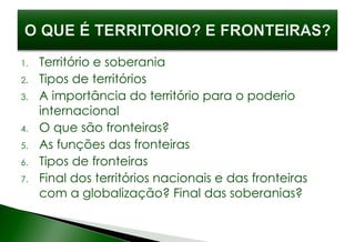 1. Território e soberania
2. Tipos de territórios
3. A importância do território para o poderio
internacional
4. O que são fronteiras?
5. As funções das fronteiras
6. Tipos de fronteiras
7. Final dos territórios nacionais e das fronteiras
com a globalização? Final das soberanias?
 