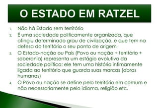 1. Não há Estado sem território
2. É uma sociedade politicamente organizada, que
atingiu determinado grau de civilização, e que tem na
defesa do território o seu ponto de origem
3. O Estado-nação ou País (Povo ou nação + território +
soberania) representa um estágio evolutivo da
sociedade política; ele tem uma história intimamente
ligada ao território que guarda suas marcas (obras
humanas)
4. O Povo ou nação se define pelo território em comum e
não necessariamente pelo idioma, religião etc.
 