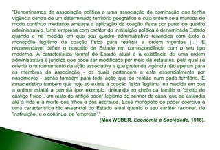 “Denominamos de associação política a uma associação de dominação que tenha
vigência dentro de um determinado território geográfico e cuja ordem seja mantida de
modo contínuo mediante ameaça e aplicação de coação física por parte do quadro
administrativo. Uma empresa com caráter de instituição política é denominada Estado
quando e na medida em que seu quadro administrativo reivindica com êxito o
monopólio legítimo da coação física para realizar a ordem vigentes (...) E
recomendável definir o conceito de Estado em correspondência com o seu tipo
moderno. A característica formal do Estado atual é a existência de uma ordem
administrativa e jurídica que pode ser modificada por meio de estatutos, pela qual se
orienta o funcionamento da ação associativa e que pretende vigência não apenas para
os membros da associação - os quais pertencem a esta essencialmente por
nascimento - senão também para toda ação que se realize num dado território. É
característica também que hoje só existe a coação física 'legitima‘ na medida em que
a ordem estatal a permita (por exemplo, deixando ao chefe da família o 'direito de
castigo físico , um resto do antigo poder legitimo do senhor da casa, que se estendia
até à vida e a morte dos filhos e dos escravos. Esse monopólio do poder coercivo é
uma característica tão essencial do Estado atual quanto o seu caráter racional, de
'instituição', e o continuo, de 'empresa‘.“
(Max WEBER. Economia e Sociedade, 1918).
 