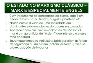 1. É um instrumento de dominação de classe, logo é um
Estado escravista, ou feudal, burguês, proletário etc.
2. Nasce com a divisão de uma sociedade em
dominantes e dominados, exploradores e explorados
3. Aparece como “neutro” ou acima da divisão social,
mas é um garantidor da “ordem” que interessa à classe
mais poderosa
4. Seus mecanismos ou instituições básicas seriam as forças
de segurança ou da ordem (polícia, exército, justiça) e
a arrecadação de impostos
 
