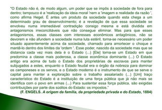 "O Estado não é, de modo algum, um poder que se impôs à sociedade de fora para
dentro; tampouco é a 'realização da ideia moral 'nem a 'imagem e realidade da razão ',
como afirma Hegel. É antes um produto da sociedade quando esta chega a um
determinado grau de desenvolvimento; é a revelação de que essa sociedade se
envolveu numa irremediável contradição consigo mesma e está dividida em
antagonismos irreconciliáveis que não consegue eliminar. Mas para que esses
antagonismos, essas classes com interesses econômicos antagônicos, não se
devorem e não afundem a sociedade numa luta estéril, torna-se necessário um poder
situado aparentemente acima da sociedade, chamado para amortecer o choque e
mantê-lo dentro dos limites da 'ordem '. Esse poder, nascido da sociedade mas que se
distancia cada vez mais dela é o Estado (...) [Ele] torna-se um Estado em que
predomina a classe mais poderosa, a classe econômica dominante (...) O Estado
antigo era acima de tudo o Estado dos proprietárias de escravos para manter
subjugados a estes, enquanto o Estado feudal era o órgão da nobreza para dominar
os camponeses e os servos, e o Estado moderno é o instrumento de que se serve o
capital para manter a exploração sobre o trabalho assalariado (...) [Um] traço
característico do Estado é a instituição de uma força pública que já não mais se
identifica com o povo em armas (...) Para sustentar essa força pública, são exigidas
contribuições por parte dos súditos do Estado: os impostos.”
(F. ENGELS. A origem da família, da propriedade privada e do Estado, 1884)
 