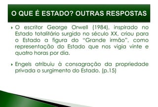  O escritor George Orwell (1984), inspirado no
Estado totalitário surgido no século XX, criou para
o Estado a figura do “Grande irmão”, como
representação do Estado que nos vigia vinte e
quatro horas por dia.
 Engels atribuiu à consagração da propriedade
privada o surgimento do Estado. (p.15)
 
