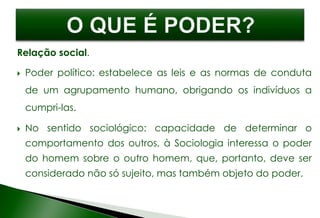 Relação social.
 Poder político: estabelece as leis e as normas de conduta
de um agrupamento humano, obrigando os indivíduos a
cumpri-las.
 No sentido sociológico: capacidade de determinar o
comportamento dos outros, à Sociologia interessa o poder
do homem sobre o outro homem, que, portanto, deve ser
considerado não só sujeito, mas também objeto do poder.
 
