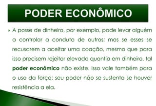  A posse de dinheiro, por exemplo, pode levar alguém
a controlar a conduta de outros; mas se esses se
recusarem a aceitar uma coação, mesmo que para
isso precisem rejeitar elevada quantia em dinheiro, tal
poder econômico não existe. Isso vale também para
o uso da força: seu poder não se sustenta se houver
resistência a ela.
 