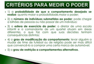  1) a probabilidade de que o comportamento desejado se
realize: quanto maior a probabilidade,maior o poder;
 2) o número de indivíduos submetidos ao poder: pode chegar
a bilhões de pessoas ou não passar de um indivíduo;
 3) a esfera de exercício do poder: o diretor de uma escola
infantil e o comandante de um quartel atuam em áreas
diferentes, o que faz com que suas decisões tenham
consequências distintas;
 4) o grau de modificação do comportamento: levar alguém a
mudar de time de futebol ou de religião pode ser mais difícil
que convencê-lo a comprar uma certa marca de automóvel;
 5) o grau de restrição a comportamentos alternativos.
 