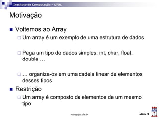 Instituto de Computação – UFAL
Motivação
 Voltemos ao Array
 Um array é um exemplo de uma estrutura de dados
 Pega um tipo de dados simples: int, char, float,
double …
 … organiza-os em uma cadeia linear de elementos
desses tipos
 Restrição
 Um array é composto de elementos de um mesmo
tipo
rodrigo@ic.ufal.br slide 3
 