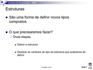 Instituto de Computação – UFAL
Estruturas
 São uma forma de definir novos tipos
compostos
 O que precisaremos fazer?
 Duas etapas
 Definir a estrutura
 Declarar as variáveis do tipo da estrutura que acabamos de
definir
rodrigo@ic.ufal.br slide 7
 