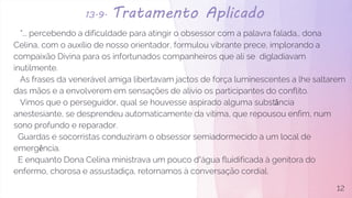 13.9. Tratamento Aplicado
"... percebendo a dificuldade para atingir o obsessor com a palavra falada., dona
Celina, com o auxílio de nosso orientador, formulou vibrante prece, implorando a
compaixão Divina para os infortunados companheiros que ali se digladiavam
inutilmente.
As frases da venerável amiga libertavam jactos de força luminescentes a lhe saltarem
das mãos e a envolverem em sensações de alívio os participantes do conflito.
Vimos que o perseguidor, qual se houvesse aspirado alguma substância
anestesiante, se desprendeu automaticamente da vítima, que repousou enfim, num
sono profundo e reparador.
Guardas e socorristas conduziram o obsessor semiadormecido a um local de
emergência.
E enquanto Dona Celina ministrava um pouco d´água fluidificada à genitora do
enfermo, chorosa e assustadiça, retornamos à conversação cordial.
12
 