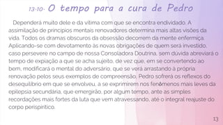 13.10. O tempo para a cura de Pedro
Dependerá muito dele e da vítima com que se encontra endividado. A
assimilação de princípios mentais renovadores determina mais altas visões da
vida. Todos os dramas obscuros da obsessão decorrem da mente enfermiça.
Aplicando-se com devotamento às novas obrigações de quem será investido,
caso persevere no campo de nossa Consoladora Doutrina, sem dúvida abreviará o
tempo de expiação a que se acha sujeito, de vez que, em se convertendo ao
bem, modificará o mental do adversário, que se verá arrastando à própria
renovação pelos seus exemplos de compreensão, Pedro sofrerá os reflexos do
desequilíbrio em que se envolveu, a se exprimirem nos fenômenos mais leves da
epilepsia secundária, que emergirão, por algum tempo, ante as simples
recordações mais fortes da luta que vem atravessando, até o integral reajuste do
corpo perispirítico.
13
 