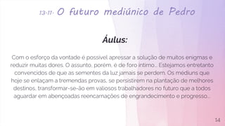 13.11. O futuro mediúnico de Pedro
Áulus:
Com o esforço da vontade é possível apressar a solução de muitos enigmas e
reduzir muitas dores. O assunto, porém, é de foro íntimo... Estejamos entretanto
convencidos de que as sementes da luz jamais se perdem. Os médiuns que
hoje se enlaçam a tremendas provas, se persistirem na plantação de melhores
destinos, transformar-se-ão em valiosos trabalhadores no futuro que a todos
aguardar em abençoadas reencarnações de engrandecimento e progresso...
14
 