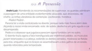 13.2. A Possessão
André Luiz: Atendendo às recomendações do supervisor, os guardas admitiram
a passagem de uma entidade evidentemente aloucada, que atravessou, de
chofre, as linhas vibratórias de contenção, vociferando, frenética:
-Pedro! Pedro!...
Parecia ter a visão centralizada no doente, porque nada mais fixava além dele.
Alçando o nosso irmão encarnado, este, de súbito, desfecha um grito agudo e cai
desamparado.
Pedro e o obsessor que jugulava pareciam agora fundidos um no outro,
O doente trazia agora a face transfigurada por indefinível palidez, os músculos
jaziam tetanizados e a cabeça, exibindo os dentes cerrados, mostrava-se fletida
para trás, enquanto que os braços se assemelhavam a dois galhos de arvoredo,
quando retorcidos pela tempestade.
4
 