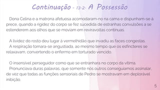 Continuação - 13.2. A Possessão
Dona Celina e a matrona afetuosa acomodaram-no na cama e dispunham-se à
prece, quando a rigidez do corpo se fez sucedida de estranhas convulsões a se
estenderem aos olhos que se moviam em reviravoltas contínuas.
A lividez do rosto deu lugar à vermelhidão que invadiu as faces congestas.
A respiração tornara-se angustiada, ao mesmo tempo que os esfíncteres se
relaxavam, convertendo o enfermo em torturado vencido.
O insensível perseguidor como que se entranhara no corpo da vítima.
Pronunciava duras palavras, que somente nós outros conseguíamos assinalar,
de vez que todas as funções sensoriais de Pedro se mostravam em deplorável
inibição.
5
 