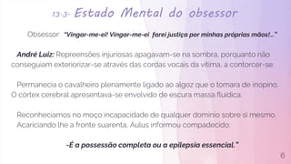 13.3. Estado Mental do obsessor
Obsessor: “Vingar-me-ei! Vingar-me-ei farei justiça por minhas próprias mãos!...”
André Luiz: Repreensões injuriosas apagavam-se na sombra, porquanto não
conseguiam exteriorizar-se através das cordas vocais da vítima, a contorcer-se.
Permanecia o cavalheiro plenamente ligado ao algoz que o tomara de inopino.
O córtex cerebral apresentava-se envolvido de escura massa fluídica.
Reconhecíamos no moço incapacidade de qualquer domínio sobre si mesmo.
Acariciando lhe a fronte suarenta, Áulus informou compadecido:
-É a possessão completa ou a epilepsia essencial.”
6
 