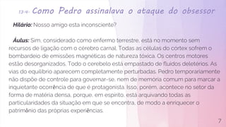 13.4. Como Pedro assinalava o ataque do obsessor
Hilário: Nosso amigo esta inconsciente?
Áulus: Sim, considerado como enfermo terrestre, está no momento sem
recursos de ligação com o cérebro carnal. Todas as células do córtex sofrem o
bombardeio de emissões magnéticas de natureza tóxica. Os centros motores
estão desorganizados. Todo o cerebelo está empastado de fluidos deletérios. As
vias do equilíbrio aparecem completamente perturbadas. Pedro temporariamente
não dispõe de controle para governar-se, nem de memória comum para marcar a
inquietante ocorrência de que é protagonista. Isso, porém, acontece no setor da
forma de matéria densa, porque, em espírito, está arquivando todas as
particularidades da situação em que se encontra, de modo a enriquecer o
patrimônio das próprias experiências.
7
 