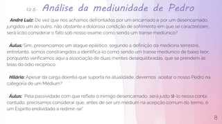 13.5. Análise da mediunidade de Pedro
André Luiz: De vez que nos achamos defrontados por um encarnado e por um desencarnado,
jungidos um ao outro, não obstante a dolorosa condição de sofrimento em que se caracterizam,
será lícito considerar o fato sob nosso exame como sendo um transe mediúnico?
Áulus: Sim, presenciamos um ataque epilético, segundo a definição da medicina terrestre,
entretanto, somos constrangidos a identificá-lo como sendo um transe mediúnico de baixo teor,
porquanto verificamos aqui a associação de duas mentes desequilibradas, que se prendem às
teias do ódio recíproco.
Hilário: Apesar da carga doentia que suporta na atualidade, devemos aceitar o nosso Pedro na
categoria de um Médium?
Áulus: Pela passividade com que reflete o inimigo desencarnado, será justo tê-lo nessa conta,
contudo, precisamos considerar que, antes de ser um médium na acepção comum do termo, é
um Espirito endividado a redimir-se”
8
 