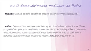13.6. O desenvolvimento mediúnico de Pedro
Hilário: Mas não poderá cogitar do própria desenvolvimento psíquico?
Áulus: Desenvolver, em boa sinonímia, quer dizer "retirar do invólucro", "fazer
progredir" ou "produzir". Assim compreendendo, é razoável que Pedro, antes de
tudo, desenvolva recursos pessoais no próprio reajuste. Não se constroem
paredes sólidas em cases inseguras. Necessitará, portanto, curar-se.
9
 