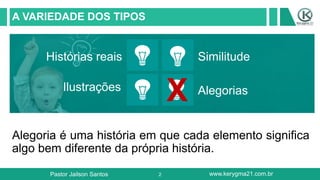 2
A VARIEDADE DOS TIPOS
Alegoria é uma história em que cada elemento significa
algo bem diferente da própria história.
Histórias reais
Ilustrações
Similitude
Alegorias
Pastor Jailson Santos www.kerygma21.com.br
X
 