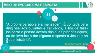 3
MEIO DE EVOCAR UMA RESPOSTA
“A própria parábola é a mensagem. É contada para
dirigir-se aos ouvintes e cativá-los, a fim de fazê-
los parar e pensar acerca das suas próprias ações,
ou de levá-los a dar alguma resposta a Jesus e ao
Seu ministério”.
Marshall McLuhan
“
Pastor Jailson Santos www.kerygma21.com.br
 