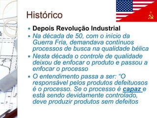 Histórico
 Depois Revolução Industrial
 Na década de 50, com o início da
Guerra Fria, demandava contínuos
processos de busca na qualidade bélica
 Nesta década o controle de qualidade
deixou de enfocar o produto e passou a
enfocar o processo
 O entendimento passa a ser: “O
responsável pelos produtos defeituosos
é o processo. Se o processo é capaz e
está sendo devidamente controlado,
deve produzir produtos sem defeitos
 
