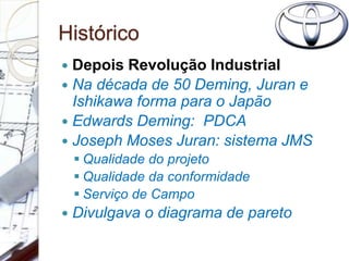 Histórico
 Depois Revolução Industrial
 Na década de 50 Deming, Juran e
Ishikawa forma para o Japão
 Edwards Deming: PDCA
 Joseph Moses Juran: sistema JMS
 Qualidade do projeto
 Qualidade da conformidade
 Serviço de Campo
 Divulgava o diagrama de pareto
 