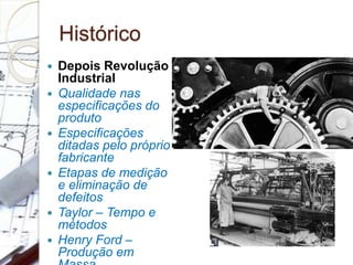 Histórico
 Depois Revolução
Industrial
 Qualidade nas
especificações do
produto
 Especificações
ditadas pelo próprio
fabricante
 Etapas de medição
e eliminação de
defeitos
 Taylor – Tempo e
métodos
 Henry Ford –
Produção em
 