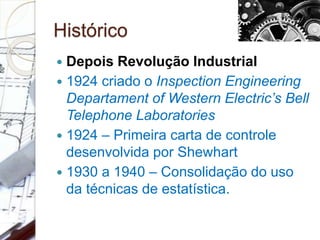 Histórico
 Depois Revolução Industrial
 1924 criado o Inspection Engineering
Departament of Western Electric’s Bell
Telephone Laboratories
 1924 – Primeira carta de controle
desenvolvida por Shewhart
 1930 a 1940 – Consolidação do uso
da técnicas de estatística.
 