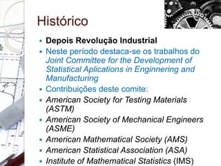 Histórico
 Depois Revolução Industrial
 Neste período destaca-se os trabalhos do
Joint Committee for the Development of
Statistical Aplications in Enginnering and
Manufacturing
 Contribuições deste comite:
 American Society for Testing Materials
(ASTM)
 American Society of Mechanical Engineers
(ASME)
 American Mathematical Society (AMS)
 American Statistical Association (ASA)
 Institute of Mathematical Statistics (IMS)
 