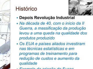 Histórico
 Depois Revolução Industrial
 Na década de 40, com o início da II
Guerra, a massificação da produção
levou a uma queda na qualidade dos
produtos produzido
 Os EUA e países aliados investiram
nas técnicas estatísticas e em
programas de treinamento para
redução de custos e aumento da
qualidade
 