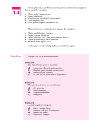 A U L A       Em relação aos mancais de deslizamento, os mancais de rolamentos apresen-
             tam as seguintes vantagens:

  14         ·
             ·
                 Menor atrito e aquecimento.
                 Pouca lubrificação.
             ·   Condições de intercâmbio internacional.
             ·   Não desgasta o eixo.
             ·   Evita grande folga no decorrer do uso.


                 Mas os mancais de rolamentos têm algumas desvantagens:

             ·   Muita sensibilidade a choques.
             ·   Maior custo de fabricação.
             ·   Pouca tolerância para carcaça e alojamento do eixo.
             ·   Não suportam cargas muito elevadas.
             ·   Ocupam maior espaço radial.

                 Teste, agora, sua aprendizagem, faça os exercícios a seguir.




Exercícios       Marque com um X a resposta correta.


             Exercício 1
                São elementos de apoio de máquinas:
                 a)   (   )   mancais e rolamentos, eixos, rodas;
                 b)   (   )   buchas, guias, mancais e rolamentos;
                 c)   (   )   guias, esferas, mancais;
                 d)   (   )   rodas, buchas, pinos, placas de proteção.



             Exercício 2
                Os elementos de apoio são acessórios de:
                 a)   (   )   ferramentas;
                 b)   (   )   equipamentos;
                 c)   (   )   materiais plásticos;
                 d)   (   )   máquinas.



             Exercício 3
                As buchas-guia servem para:
                 a)   (   )   fazer e alargar furos;
                 b)   (   )   orientar trajetória de máquinas;
                 c)   (   )   posicionar rodas;
                 d)   (   )   amortecer choques.
 