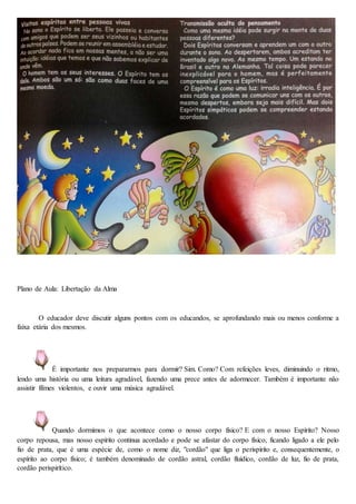 Plano de Aula: Libertação da Alma
O educador deve discutir alguns pontos com os educandos, se aprofundando mais ou menos conforme a
faixa etária dos mesmos.
É importante nos prepararmos para dormir? Sim. Como? Com refeições leves, diminuindo o ritmo,
lendo uma história ou uma leitura agradável, fazendo uma prece antes de adormecer. Também é importante não
assistir filmes violentos, e ouvir uma música agradável.
Quando dormimos o que acontece como o nosso corpo físico? E com o nosso Espírito? Nosso
corpo repousa, mas nosso espírito continua acordado e pode se afastar do corpo físico, ficando ligado a ele pelo
fio de prata, que é uma espécie de, como o nome diz, "cordão" que liga o perispírito e, consequentemente, o
espírito ao corpo físico; é também denominado de cordão astral, cordão fluídico, cordão de luz, fio de prata,
cordão perispirítico.
 