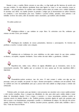 Durante o sono, o espírito, liberto, procura os seus afins, e se liga àquilo que lhe interessa, de acordo com
seu grau evolutivo. Os mais inferiores geralmente ficam mais ligados ao corpo e as suas sensações, pouco se
afastando – até pela ignorância. Os espíritos mais evoluídos podem entrar em contato com o mundo espiritual e
lá encontrar seus afetos, seu espírito protetor ou parentes e amigos que já desencarnaram (se ambos estiverem
em condições e com merecimento para isso). Também é possível estudar, aprender, ouvir palestras e até
trabalhar em favor dos outros, além de encontrar outros encarnados, que também estão dormindo.
Os sonhos podem ser:
Fisiológicos: refletem o que sentimos no corpo físico. Se estivermos com frio, sonhamos que
estamos em meio à neve, por exemplo.
Psicológicos: são resultados de nossos pensamentos, interesses e preocupações. Se tivermos um
problema a resolver é comum sonhar com a situação.
Espirituais: são as lembranças (às vezes simbólicas ou não muito exatas) do que vimos, sentimos
ou fizemos, em espírito, enquanto dormíamos. Esses sonhos são mais nítidos e, geralmente, coloridos.
Repetitivos: são, muitas vezes, reflexos de alguma dificuldade que já vivenciamos, nesta ou nas
reencarnações passadas. Não significa que vai acontecer de novo, apenas que foi uma experiência difícil e
importante.
Premonitórios: podem acontecer, mas são raros. O mais comum é sonhar com algo que nos
preocupa, como por exemplo, um parente vai viajar e ficamos preocupados e sonhamos com um acidente. Pode
ser também um aviso da espiritualidade para que a pessoa tome mais cuidado ao dirigir porque a estrada está
esburacada.
Podemos pedir, em oração, para que durante o sono possamos nos encontrar com o nosso espírito protetor
e dele receber conselhos, força e coragem nas dificuldades da vida, para saber qual a melhor atitude a tomar
diante de determinada situação. Com o tempo, o exercício e o nosso merecimento, podemos receber as
respostas através de intuição durante o dia. Também podemos encontrar alguém de quem não gostamos para
fazer as pazes e nos harmonizarmos, preparando o perdão e o desfazimento da mágoa e do ódio que vão ocorrer
quando estivermos acordados. Pode-se, também, encontrar pessoas, aprender, assistir aulas, trabalhar e fazer o
bem. Fonte site Seara do Mestre
 