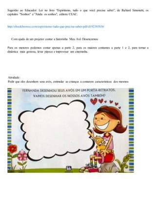 Sugestão ao Educador: Ler no livro “Espiritismo, tudo o que você precisa saber”, de Richard Simonetti, os
capítulos "Sonhos" e "Ainda os sonhos", editora CEAC.
http://ebookbrowse.com/espiritismo-tudo-que-precisa-saber-pdf-d192385836
Com ajuda de um projetor contar a historinha Meu Avô Desencarnou
Para os menores podemos contar apenas a parte 2, para os maiores contamos a parte 1 e 2, para tornar a
dinâmica mais gostosa, levar pipoca e improvisar um cineminha.
Atividade:
Pedir que eles desenhem seus avós, estimular as crianças a contarem características dos mesmos
 