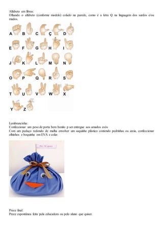 Alfabeto em libras:
Olhando o alfabeto (conforme modelo) colado na parede, como é a letra Q na linguagem dos surdos e/ou
mudos.
Lembrancinha:
Confeccionar um peso de porta bem bonito p ser entregue aos amados avós
Com um pedaço redondo de malha envolver um saquinho plástico contendo pedrinhas ou areia, confeccionar
olhinhos e boquinha em EVA e colar.
Prece final:
Prece espontânea feita pela educadora ou pelo aluno que quiser.
 