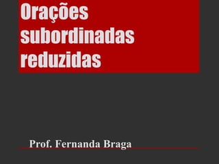 Orações
subordinadas
reduzidas


Prof. Fernanda Braga
 