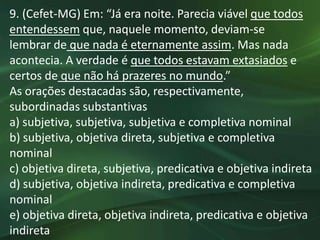 9. (Cefet-MG) Em: “Já era noite. Parecia viável que todos
entendessem que, naquele momento, deviam-se
lembrar de que nada é eternamente assim. Mas nada
acontecia. A verdade é que todos estavam extasiados e
certos de que não há prazeres no mundo.”
As orações destacadas são, respectivamente,
subordinadas substantivas
a) subjetiva, subjetiva, subjetiva e completiva nominal
b) subjetiva, objetiva direta, subjetiva e completiva
nominal
c) objetiva direta, subjetiva, predicativa e objetiva indireta
d) subjetiva, objetiva indireta, predicativa e completiva
nominal
e) objetiva direta, objetiva indireta, predicativa e objetiva
indireta
 
