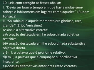 10. Leia com atenção as frases abaixo:
I. “Devia ser bom o tempo em que havia mulas-sem-
cabeça e lobisomens em lugares como aqueles”. (Rubem
Fonseca)
II. “Só sabia que aquele momento era glorioso, raro,
grande.” (Érico Veríssimo)
Assinale a alternativa correta:
a)A oração destacada em I é subordinada adjetiva
restritiva.
b)A oração destacada em II é subordinada substantiva
objetiva direta.
c)Em I, a palavra que é pronome relativo.
d)Em II, a palavra que é conjunção subordinativa
integrante.
e)Todas as alternativas anteriores estão corretas.
 