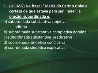 1. (UF-MG) Na frase: "Maria do Carmo tinha a
    certeza de que estava para ser mãe", a
    oração subordinada é:
a) subordinada substantiva objetiva
      indireta
b) subordinada substantiva completiva nominal
c) subordinada substantiva predicativa
d) coordenada sindética conclusiva
e) coordenada sindética explicativa
 