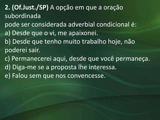 2. (Of.Just./SP) A opção em que a oração
subordinada
pode ser considerada adverbial condicional é:
a) Desde que o vi, me apaixonei.
b) Desde que tenho muito trabalho hoje, não
poderei sair.
c) Permanecerei aqui, desde que você permaneça.
d) Diga-me se a proposta lhe interessa.
e) Falou sem que nos convencesse.
 