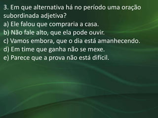 3. Em que alternativa há no período uma oração
subordinada adjetiva?
a) Ele falou que compraria a casa.
b) Não fale alto, que ela pode ouvir.
c) Vamos embora, que o dia está amanhecendo.
d) Em time que ganha não se mexe.
e) Parece que a prova não está difícil.
 