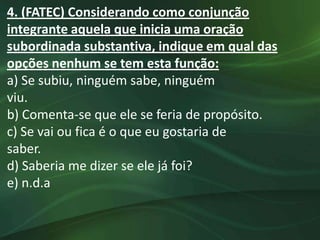 4. (FATEC) Considerando como conjunção
integrante aquela que inicia uma oração
subordinada substantiva, indique em qual das
opções nenhum se tem esta função:
a) Se subiu, ninguém sabe, ninguém
viu.
b) Comenta-se que ele se feria de propósito.
c) Se vai ou fica é o que eu gostaria de
saber.
d) Saberia me dizer se ele já foi?
e) n.d.a
 
