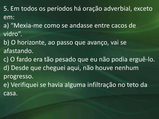 5. Em todos os períodos há oração adverbial, exceto
em:
a) “Mexia-me como se andasse entre cacos de
vidro”.
b) O horizonte, ao passo que avanço, vai se
afastando.
c) O fardo era tão pesado que eu não podia erguê-lo.
d) Desde que cheguei aqui, não houve nenhum
progresso.
e) Verifiquei se havia alguma infiltração no teto da
casa.
 
