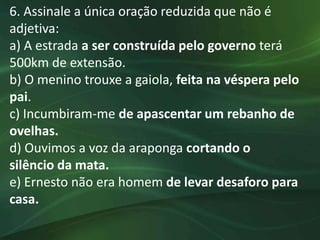 6. Assinale a única oração reduzida que não é
adjetiva:
a) A estrada a ser construída pelo governo terá
500km de extensão.
b) O menino trouxe a gaiola, feita na véspera pelo
pai.
c) Incumbiram-me de apascentar um rebanho de
ovelhas.
d) Ouvimos a voz da araponga cortando o
silêncio da mata.
e) Ernesto não era homem de levar desaforo para
casa.
 