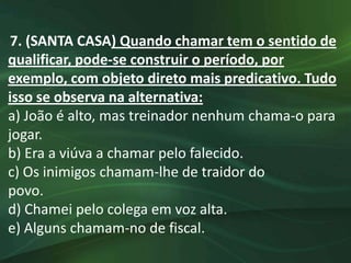 7. (SANTA CASA) Quando chamar tem o sentido de
qualificar, pode-se construir o período, por
exemplo, com objeto direto mais predicativo. Tudo
isso se observa na alternativa:
a) João é alto, mas treinador nenhum chama-o para
jogar.
b) Era a viúva a chamar pelo falecido.
c) Os inimigos chamam-lhe de traidor do
povo.
d) Chamei pelo colega em voz alta.
e) Alguns chamam-no de fiscal.
 