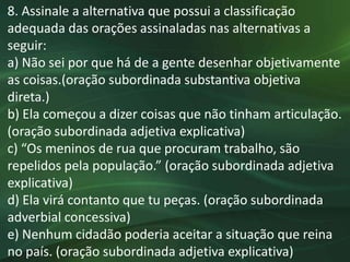 8. Assinale a alternativa que possui a classificação
adequada das orações assinaladas nas alternativas a
seguir:
a) Não sei por que há de a gente desenhar objetivamente
as coisas.(oração subordinada substantiva objetiva
direta.)
b) Ela começou a dizer coisas que não tinham articulação.
(oração subordinada adjetiva explicativa)
c) “Os meninos de rua que procuram trabalho, são
repelidos pela população.” (oração subordinada adjetiva
explicativa)
d) Ela virá contanto que tu peças. (oração subordinada
adverbial concessiva)
e) Nenhum cidadão poderia aceitar a situação que reina
no país. (oração subordinada adjetiva explicativa)
 