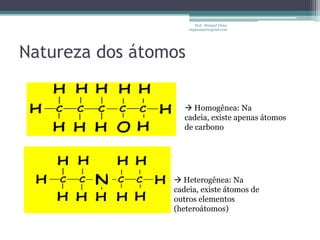 Prof. Maiquel Vieira
                      engmaiquel@gmail.com




Natureza dos átomos

                     Homogênea: Na
                    cadeia, existe apenas átomos
                    de carbono




                  Heterogênea: Na
                 cadeia, existe átomos de
                 outros elementos
                 (heteroátomos)
 