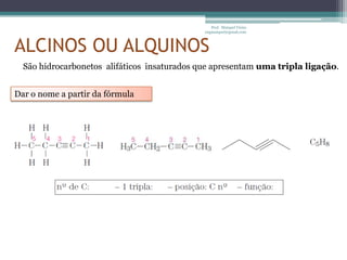 Prof. Maiquel Vieira
                                              engmaiquel@gmail.com



ALCINOS OU ALQUINOS
  São hidrocarbonetos alifáticos insaturados que apresentam uma tripla ligação.


Dar o nome a partir da fórmula
 