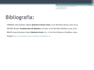 Prof. Maiquel Vieira
                                                                   engmaiquel@gmail.com




Bibliografia:
USBERCO, João; Salvador, Edgard. Química Volume Único. 5ª.ed. São Paulo: Saraiva, 2002. 672 p.

FELTRE, Ricardo. Fundamentos de Química: vol. único. 4ª.ed. São Paulo: Moderna, 2005. 700 p.

BRADY, James; Humston, Gerard. Química Geral: vol. 1. 2ª.ed. Livros Técnicos e Científicos. 202 p.

Imagens: http://www.google.com.br/imghp?hl=pt-BR&tab=wi
 