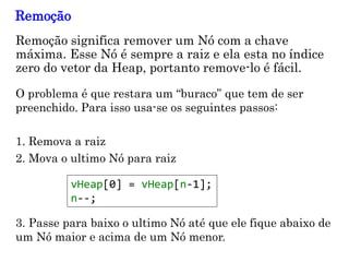 11
Remoção significa remover um Nó com a chave
máxima. Esse Nó é sempre a raiz e ela esta no índice
zero do vetor da Heap, portanto remove-lo é fácil.
Remoção
O problema é que restara um “buraco” que tem de ser
preenchido. Para isso usa-se os seguintes passos:
1. Remova a raiz
2. Mova o ultimo Nó para raiz
vHeap[0] = vHeap[n-1];
n--;
3. Passe para baixo o ultimo Nó até que ele fique abaixo de
um Nó maior e acima de um Nó menor.
 