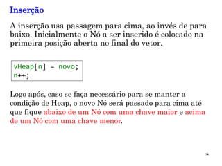14
A inserção usa passagem para cima, ao invés de para
baixo. Inicialmente o Nó a ser inserido é colocado na
primeira posição aberta no final do vetor.
Inserção
vHeap[n] = novo;
n++;
Logo após, caso se faça necessário para se manter a
condição de Heap, o novo Nó será passado para cima até
que fique abaixo de um Nó com uma chave maior e acima
de um Nó com uma chave menor.
 